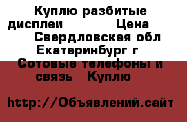 Куплю разбитые дисплеи iPhone  › Цена ­ 1 000 - Свердловская обл., Екатеринбург г. Сотовые телефоны и связь » Куплю   